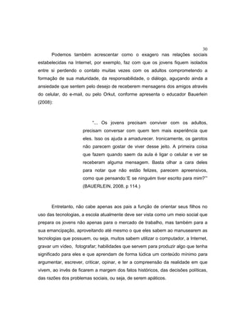 30
Podemos também acrescentar como o exagero nas relações sociais
estabelecidas na Internet, por exemplo, faz com que os jovens fiquem isolados
entre si perdendo o contato muitas vezes com os adultos comprometendo a
formação de sua maturidade, da responsabilidade, o diálogo, aguçando ainda a
ansiedade que sentem pelo desejo de receberem mensagens dos amigos através
do celular, do e-mail, ou pelo Orkut, conforme apresenta o educador Bauerlein
(2008):
“... Os jovens precisam conviver com os adultos,
precisam conversar com quem tem mais experiência que
eles. Isso os ajuda a amadurecer. Ironicamente, os garotos
não parecem gostar de viver desse jeito. A primeira coisa
que fazem quando saem da aula é ligar o celular e ver se
receberam alguma mensagem. Basta olhar a cara deles
para notar que não estão felizes, parecem apreensivos,
como que pensando:’E se ninguém tiver escrito para mim?’”
(BAUERLEIN, 2008, p 114.)
Entretanto, não cabe apenas aos pais a função de orientar seus filhos no
uso das tecnologias, a escola atualmente deve ser vista como um meio social que
prepara os jovens não apenas para o mercado de trabalho, mas também para a
sua emancipação, aproveitando até mesmo o que eles sabem ao manusearem as
tecnologias que possuem, ou seja, muitos sabem utilizar o computador, a Internet,
gravar um vídeo, fotografar; habilidades que servem para produzir algo que tenha
significado para eles e que aprendam de forma lúdica um conteúdo mínimo para
argumentar, escrever, criticar, opinar, e ter a compreensão da realidade em que
vivem, ao invés de ficarem a margem dos fatos históricos, das decisões políticas,
das razões dos problemas sociais, ou seja, de serem apáticos.
 
