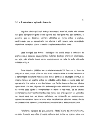 31
3.1 – A escola e a ação do docente
Segundo Belloni (2005) o avanço tecnológico a que os jovens têm contato
não pode ser ignorado pela escola a ponto dela ficar para trás, pelo contrário, é
possível que os docentes venham utilizá-las de forma crítica e criativa,
contribuindo com o aprendizado dos alunos e até mesmo pela capacidade
cognitiva e perceptiva que as novas tecnologias desenvolvem neles.
Essa inserção das Novas Tecnologias na escola exige a formação de
professores, o acesso a equipamentos, materiais didáticos e também criatividade,
ou seja, não adianta inserir novos equipamentos na sala de aula utilizando
métodos antigos.
Para Jacquinot (1998) a escola ainda no século XXI funciona no ritmo da
máquina a vapor, o que pode ser feito é um confronto entre a escola tradicional e
a apropriação da cultura mediática dos alunos para que a educação promova ao
mesmo tempo um espírito crítico no cidadão. Além disso, a escola pode ser
aproximada dos meios, e um dos fatores que facilita isso é o fato dos alunos
aprenderem com eles, algo que não pode ser ignorado, ademais o que se aprende
na escola pode ajudar a compreender os meios e vice-versa. Se os alunos
demonstram adquirir conhecimento pelos meios, eles então podem ser utilizados
na escola para que os alunos participem na construção do conhecimento,
apresentam-se dessa forma de modo ativo, participativo e não mais passivo diante
do professor que detêm o conhecimento como caracteriza a escola tradicional.
Para tanto, é preciso do que Jacquinot (1998) chama de educomunicador,
ou seja, é aquele que utiliza diversos meios na sua prática de ensino, não é um
 