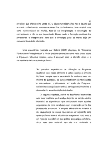 32
professor que ensina como utilizá-los. O educomunicador ainda não é aquele que
acumula conhecimento, mas que se serve dos conhecimentos para construir uma
certa representação do mundo, foca-se na interpretação e construção do
conhecimento e não na sua transmissão. Desse modo, a formação contínua dos
professores é indispensável para que a educação para os meios seja um
componente de toda educação.
Uma experiência realizada por Belloni (2005) chamada de “Programa
Formação do Telespectador” a fim de preparar jovens para uma visão crítica sobre
a linguagem televisiva mostrou como é possível atrair a atenção deles e a
necessidade da formação do professor:
“As primeiras experiências de utilização do Programa
revelaram que nosso otimismo é válido quanto à primeira
hipótese: sempre que a experiência foi realizada com um
mínimo de qualidade, os alunos mostraram-se interessados
e responderam positivamente ao apelo do Programa,
exercendo sua capacidade crítica, participando ativamente e
demandando a continuidade do trabalho.
A segunda hipótese, porém foi totalmente desmentida
pela dura realidade do trabalho docente na escola pública
brasileira: as experiências que funcionaram foram aquelas
organizadas de cima para baixo, com preparação prévia dos
professores envolvidos. A simples existência do material e
do equipamento na escola não parece ser suficiente para
que o professor tome a iniciativa de integrar um novo tema e
um material inovador em sua prática pedagógica cotidiana,
ainda que este material seja de boa qualidade e
 
