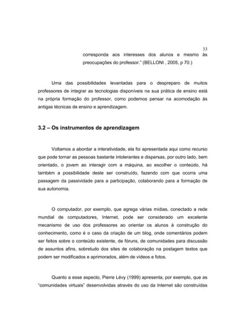 33
corresponda aos interesses dos alunos e mesmo às
preocupações do professor.” (BELLONI , 2005, p 70.)
Uma das possibilidades levantadas para o despreparo de muitos
professores de integrar as tecnologias disponíveis na sua prática de ensino está
na própria formação do professor, como podemos pensar na acomodação às
antigas técnicas de ensino e aprendizagem.
3.2 – Os instrumentos de aprendizagem
Voltamos a abordar a interatividade, ela foi apresentada aqui como recurso
que pode tornar as pessoas bastante intolerantes e dispersas, por outro lado, bem
orientado, o jovem ao interagir com a máquina, ao escolher o conteúdo, há
também a possibilidade deste ser construído, fazendo com que ocorra uma
passagem da passividade para a participação, colaborando para a formação de
sua autonomia.
O computador, por exemplo, que agrega várias mídias, conectado a rede
mundial de computadores, Internet, pode ser considerado um excelente
mecanismo de uso dos professores ao orientar os alunos à construção do
conhecimento, como é o caso da criação de um blog, onde comentários podem
ser feitos sobre o conteúdo existente, de fóruns, de comunidades para discussão
de assuntos afins, sobretudo dos sites de colaboração na postagem textos que
podem ser modificados e aprimorados, além de vídeos e fotos.
Quanto a esse aspecto, Pierre Lévy (1999) apresenta, por exemplo, que as
“comunidades virtuais” desenvolvidas através do uso da Internet são construídas
 