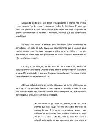 35
Entretando, ainda que a era digital esteja presente, a Internet não invalida
outros recursos que doravante dominaram a divulgação da informação, como é o
caso dos jornais e o rádio, por exemplo, para serem utilizados na prática de
ensino, como também as revistas, a fotografia, os livros que são considerados
tecnologias.
No caso dos jornais e revistas eles funcionam como ferramentas de
aprendizado em sala de aula devido ao esclarecimento que o docente pode
realizar acerca das diferentes linguagens utilizadas e o público a que são
destinados, tal como pode ser questionado se essas diferenças reproduzem ou
não a desigualdade social.
Os artigos, as charges, as crônicas, os fatos abordados podem ser
trabalhos com os alunos sob um olhar crítico a fim de compreenderem esses fatos
a que estão se referindo, o que permite que os alunos também percebam em que
realidade eles mesmos estão inseridos.
Ademais, sabendo como um jornal é elaborado, os alunos podem criar um
jornal de circulação na escola e na comunidade local com artigos produzidos por
eles mesmos sobre assuntos de interesse comum ou particular, incentivando a
participação, a criatividade, a leitura e a redação.
“A realização da proposta de construção de um jornal
permite que cada grupo execute atividades diferentes ao
mesmo tempo. O jornal é um excelente recurso para
socializar as informações pesquisadas e coletadas ao longo
do processo; cada parte do jornal ou cada texto feito é
original, pois supõe-se que seja construído pelo aluno, a
 