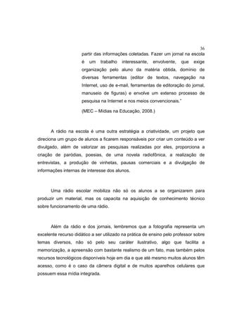 36
partir das informações coletadas. Fazer um jornal na escola
é um trabalho interessante, envolvente, que exige
organização pelo aluno da matéria obtida, domínio de
diversas ferramentas (editor de textos, navegação na
Internet, uso de e-mail, ferramentas de editoração do jornal,
manuseio de figuras) e envolve um extenso processo de
pesquisa na Internet e nos meios convencionais.”
(MEC – Mídias na Educação, 2008.)
A rádio na escola é uma outra estratégia a criatividade, um projeto que
direciona um grupo de alunos a ficarem responsáveis por criar um conteúdo a ver
divulgado, além de valorizar as pesquisas realizadas por eles, proporciona a
criação de paródias, poesias, de uma novela radiofônica, a realização de
entrevistas, a produção de vinhetas, pausas comerciais e a divulgação de
informações internas de interesse dos alunos.
Uma rádio escolar mobiliza não só os alunos a se organizarem para
produzir um material, mas os capacita na aquisição de conhecimento técnico
sobre funcionamento de uma rádio.
Além da rádio e dos jornais, lembremos que a fotografia representa um
excelente recurso didático a ser utilizado na prática de ensino pelo professor sobre
temas diversos, não só pelo seu caráter ilustrativo, algo que facilita a
memorização, a apreensão com bastante realismo de um fato, mas também pelos
recursos tecnológicos disponíveis hoje em dia e que até mesmo muitos alunos têm
acesso, como é o caso da câmera digital e de muitos aparelhos celulares que
possuem essa mídia integrada.
 