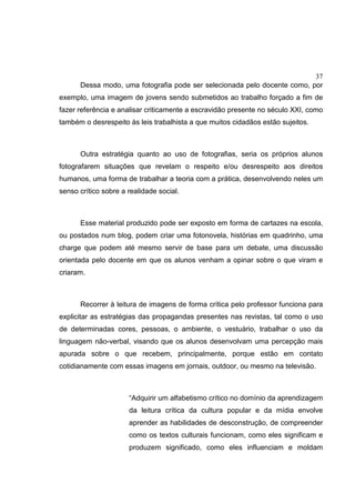 37
Dessa modo, uma fotografia pode ser selecionada pelo docente como, por
exemplo, uma imagem de jovens sendo submetidos ao trabalho forçado a fim de
fazer referência e analisar criticamente a escravidão presente no século XXI, como
também o desrespeito às leis trabalhista a que muitos cidadãos estão sujeitos.
Outra estratégia quanto ao uso de fotografias, seria os próprios alunos
fotografarem situações que revelam o respeito e/ou desrespeito aos direitos
humanos, uma forma de trabalhar a teoria com a prática, desenvolvendo neles um
senso crítico sobre a realidade social.
Esse material produzido pode ser exposto em forma de cartazes na escola,
ou postados num blog, podem criar uma fotonovela, histórias em quadrinho, uma
charge que podem até mesmo servir de base para um debate, uma discussão
orientada pelo docente em que os alunos venham a opinar sobre o que viram e
criaram.
Recorrer à leitura de imagens de forma crítica pelo professor funciona para
explicitar as estratégias das propagandas presentes nas revistas, tal como o uso
de determinadas cores, pessoas, o ambiente, o vestuário, trabalhar o uso da
linguagem não-verbal, visando que os alunos desenvolvam uma percepção mais
apurada sobre o que recebem, principalmente, porque estão em contato
cotidianamente com essas imagens em jornais, outdoor, ou mesmo na televisão.
“Adquirir um alfabetismo crítico no domínio da aprendizagem
da leitura crítica da cultura popular e da mídia envolve
aprender as habilidades de desconstrução, de compreender
como os textos culturais funcionam, como eles significam e
produzem significado, como eles influenciam e moldam
 