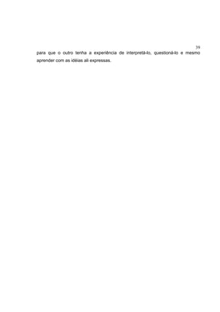 39
para que o outro tenha a experiência de interpretá-lo, questioná-lo e mesmo
aprender com as idéias ali expressas.
 