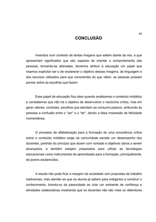 40
CONCLUSÃO
Inseridos num contexto de tantas imagens que saltam diante de nós, e que
apresentam significados que são capazes de orientar o comportamento das
pessoas, tornando-as alienadas, devemos atribuir à educação um papel que
visamos explicitar ser o de esclarecer o objetivo dessas imagens, da linguagem e
dos recursos utilizados para que conscientes do que vêem, as pessoas possam
pensar sobre as escolhas que fazem.
Esse papel da educação fica claro quando analisamos o conteúdo midiático
e constatamos que não há o objetivo de desenvolver o raciocínio crítico, mas em
gerar valores, condutas, escolhas que atendam ao consumo passivo, atribuindo às
pessoas a confusão entre o “ser” e o “ter”, dando a falsa impressão de felicidade
momentânea.
O processo de alfabetização para a formação de uma consciência crítica
sobre o conteúdo midiático exige da comunidade escolar um desempenho dos
docentes, partindo do princípio que atuem com vontade e objetivos claros a serem
alcançados, e também estejam preparados para utilizar as tecnologias
educacionais como instrumentos de aprendizado para a formação, principalmente,
de jovens esclarecidos.
A escola não pode ficar a margem da sociedade com propostas de trabalho
tradicionais, mas atender ao que os alunos já sabem para instigá-los a construir o
conhecimento, tirando-os da passividade ao criar um ambiente de confiança e
atividades colaborativas mostrando que os docentes não são mais os detentores
 