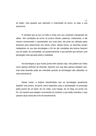 41
do saber, mas aqueles que valorizam a criatividade do aluno, ou seja, a sua
autonomia.
É verdade que se por um lado a mídia com seu conteúdo impregnado de
idéias têm condições de tornar os jovens infantis, passivos, intolerantes, e até
mesmo comprometer o aprendizado, por outro lado, ela pode ser utilizada pelos
docentes para desenvolver seu senso crítico. Dessa forma, os docentes seriam
mediadores no uso das tecnologias a fim de dar condições dos alunos fazerem
uso da razão, da curiosidade, do questionamento o que permite que tenham uma
percepção mais apurada sobre a realidade.
As tecnologias a que muitos jovens têm acesso hoje, não podem ser vistas
como apenas artifícios de diversão, fazendo com que eles apenas desejem isso,
mas essa diversão pode ser orientada quando as tecnologias são utilizadas no
meio educacional.
Desse modo, a própria interatividade que as tecnologias atualmente
dispõem aos jovens, funciona como dispositivo para a participação na produção
pelos jovens de um texto, de um vídeo, uma charge, de um blog, um jornal, em
fim, de maneira que estejam conscientes do contexto a que estão inseridos, e que
possam atuar sobre ele a fim de transformá-lo.
 