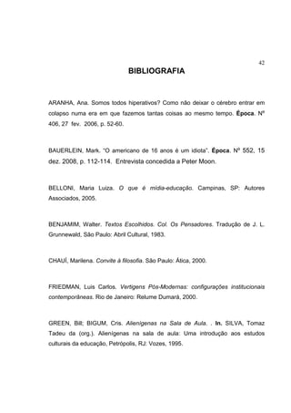 42
BIBLIOGRAFIA
ARANHA, Ana. Somos todos hiperativos? Como não deixar o cérebro entrar em
colapso numa era em que fazemos tantas coisas ao mesmo tempo. Época. Nº
406, 27 fev. 2006, p. 52-60.
BAUERLEIN, Mark. “O americano de 16 anos é um idiota”. Época. Nº 552, 15
dez. 2008, p. 112-114. Entrevista concedida a Peter Moon.
BELLONI, Maria Luiza. O que é mídia-educação. Campinas, SP: Autores
Associados, 2005.
BENJAMIM, Walter. Textos Escolhidos. Col. Os Pensadores. Tradução de J. L.
Grunnewald, São Paulo: Abril Cultural, 1983.
CHAUÍ, Marilena. Convite á filosofia. São Paulo: Ática, 2000.
FRIEDMAN, Luis Carlos. Vertigens Pós-Modernas: configurações institucionais
contemporâneas. Rio de Janeiro: Relume Dumará, 2000.
GREEN, Bill; BIGUM, Cris. Alienígenas na Sala de Aula. . In. SILVA, Tomaz
Tadeu da (org.). Alienígenas na sala de aula: Uma introdução aos estudos
culturais da educação, Petrópolis, RJ: Vozes, 1995.
 
