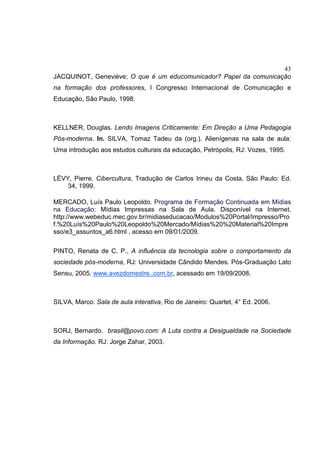 43
JACQUINOT, Geneviève; O que é um educomunicador? Papel da comunicação
na formação dos professores, I Congresso Internacional de Comunicação e
Educação, São Paulo, 1998.
KELLNER, Douglas. Lendo Imagens Criticamente: Em Direção a Uma Pedagogia
Pós-moderna. In. SILVA, Tomaz Tadeu da (org.). Alienígenas na sala de aula:
Uma introdução aos estudos culturais da educação, Petrópolis, RJ: Vozes, 1995.
LÉVY, Pierre. Cibercultura, Tradução de Carlos Irineu da Costa, São Paulo: Ed.
34, 1999.
MERCADO, Luís Paulo Leopoldo. Programa de Formação Continuada em Mídias
na Educação: Mídias Impressas na Sala de Aula. Disponível na Internet.
http://www.webeduc.mec.gov.br/midiaseducacao/Modulos%20Portal/Impresso/Pro
f.%20Luís%20Paulo%20Leopoldo%20Mercado/Mídias%20%20Material%20Impre
sso/e3_assuntos_a6.html , acesso em 09/01/2009.
PINTO, Renata de C. P., A influência da tecnologia sobre o comportamento da
sociedade pós-moderna, RJ: Universidade Cândido Mendes. Pós-Graduação Lato
Sensu, 2005. www.avezdomestre..com.br, acessado em 19/09/2008.
SILVA, Marco. Sala de aula interativa, Rio de Janeiro: Quartet, 4° Ed. 2006.
SORJ, Bernardo. brasil@povo.com: A Luta contra a Desigualdade na Sociedade
da Informação. RJ: Jorge Zahar, 2003.
 