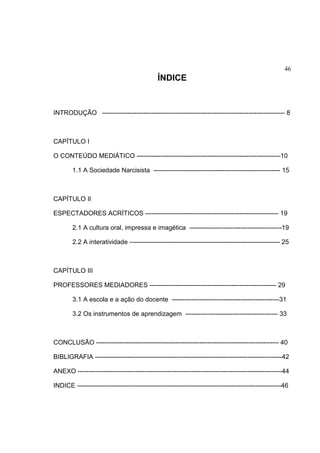 46
ÍNDICE
INTRODUÇÃO ------------------------------------------------------------------------------------- 8
CAPÍTULO I
O CONTEÚDO MEDIÁTICO -------------------------------------------------------------------10
1.1 A Sociedade Narcisista ----------------------------------------------------------- 15
CAPÍTULO II
ESPECTADORES ACRÍTICOS -------------------------------------------------------------- 19
2.1 A cultura oral, impressa e imagética -------------------------------------------19
2.2 A interatividade ---------------------------------------------------------------------- 25
CAPÍTULO III
PROFESSORES MEDIADORES ----------------------------------------------------------- 29
3.1 A escola e a ação do docente --------------------------------------------------31
3.2 Os instrumentos de aprendizagem ------------------------------------------- 33
CONCLUSÃO ------------------------------------------------------------------------------------- 40
BIBLIGRAFIA ---------------------------------------------------------------------------------------42
ANEXO -----------------------------------------------------------------------------------------------44
INDICE -----------------------------------------------------------------------------------------------46
 