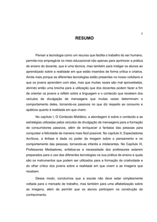 5
RESUMO
Pensar a tecnologia como um recurso que facilita o trabalho do ser humano,
permite-nos empregá-la no meio educacional não apenas para aprimorar a prática
de ensino do docente, que é uma técnica, mas também para instigar os alunos ao
aprendizado sobre a realidade em que estão inseridos de forma crítica e criativa.
Ainda mais porque as diferentes tecnologias estão presentes no nosso cotidiano e
que os jovens aprendem com elas, mas que muitas vezes são mal aproveitadas,
abrindo então uma brecha para a utilização que dos docentes podem fazer a fim
de orientar os jovens a refletir sobre a linguagem e o conteúdo que recebem dos
veículos de divulgação de mensagens que muitas vezes determinam o
comportamento deles, tornando-os passivos no que diz respeito ao consumo e
apáticos quanto à realidade em que vivem.
No capítulo I, O Conteúdo Midiático, a abordagem é sobre o conteúdo e as
estratégias utilizadas pelos veículos de divulgação de mensagens para a formação
de consumidores passivos, além de enriquecer a fantasia das pessoas para
conquistar a felicidade de maneira mais fácil possível. No capítulo II, Espectadores
Acríticos, a ênfase é dada no poder da imagem sobre o pensamento e no
comportamento das pessoas, tornando-as infantis e intolerantes. No Capítulo III,
Professores Mediadores, enfatiza-se a necessidade dos professores estarem
preparados para o uso das diferentes tecnologias na sua prática de ensino e quais
são os instrumentos que podem ser utilizados para a formação da criatividade e
do olhar crítico dos jovens sobre a realidade em que vivem e as imagens que
recebem.
Desse modo, concluímos que a escola não deve estar simplesmente
voltada para o mercado de trabalho, mas também para uma alfabetização sobre
as imagens, além de permitir que os alunos participem na construção do
conhecimento.
 