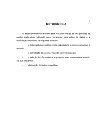 6
METODOLOGIA
O desenvolvimento do trabalho será realizado através de uma pesquisa de
caráter exploratório, utilizando como ferramenta para coleta de dados e a
explicitação do assunto os seguintes aspectos:
- a leitura prévia de artigos, livros, reportagens e sites que abordam o
assunto;
- a delimitação do assunto, tratando-o em linhas gerais;
- a seleção de informações e argumentos para sustentação o assunto
e a sua relevância;
- elaboração do texto monográfico.
 