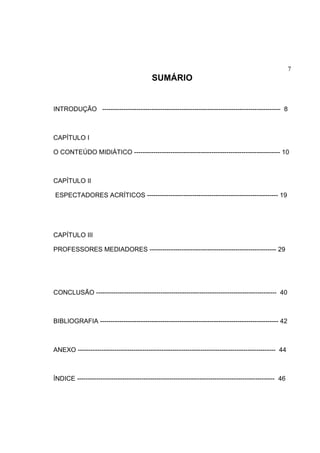 7
SUMÁRIO
INTRODUÇÃO ----------------------------------------------------------------------------------- 8
CAPÍTULO I
O CONTEÚDO MIDIÁTICO -------------------------------------------------------------------- 10
CAPÍTULO II
ESPECTADORES ACRÍTICOS ------------------------------------------------------------- 19
CAPÍTULO III
PROFESSORES MEDIADORES ----------------------------------------------------------- 29
CONCLUSÃO ------------------------------------------------------------------------------------ 40
BIBLIOGRAFIA ----------------------------------------------------------------------------------- 42
ANEXO -------------------------------------------------------------------------------------------- 44
ÍNDICE -------------------------------------------------------------------------------------------- 46
 