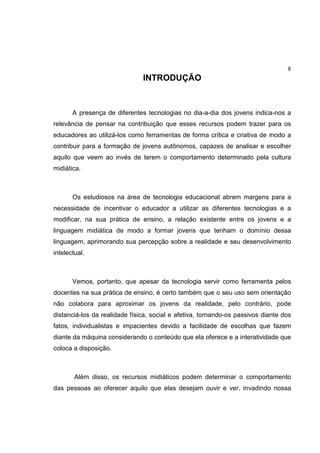 8
INTRODUÇÃO
A presença de diferentes tecnologias no dia-a-dia dos jovens indica-nos a
relevância de pensar na contribuição que esses recursos podem trazer para os
educadores ao utilizá-los como ferramentas de forma crítica e criativa de modo a
contribuir para a formação de jovens autônomos, capazes de analisar e escolher
aquilo que veem ao invés de terem o comportamento determinado pela cultura
midiática.
Os estudiosos na área de tecnologia educacional abrem margens para a
necessidade de incentivar o educador a utilizar as diferentes tecnologias e a
modificar, na sua prática de ensino, a relação existente entre os jovens e a
linguagem midiática de modo a formar jovens que tenham o domínio dessa
linguagem, aprimorando sua percepção sobre a realidade e seu desenvolvimento
intelectual.
Vemos, portanto, que apesar da tecnologia servir como ferramenta pelos
docentes na sua prática de ensino, é certo também que o seu uso sem orientação
não colabora para aproximar os jovens da realidade, pelo contrário, pode
distanciá-los da realidade física, social e afetiva, tornando-os passivos diante dos
fatos, individualistas e impacientes devido a facilidade de escolhas que fazem
diante da máquina considerando o conteúdo que ela oferece e a interatividade que
coloca a disposição.
Além disso, os recursos midiáticos podem determinar o comportamento
das pessoas ao oferecer aquilo que elas desejam ouvir e ver, invadindo nossa
 