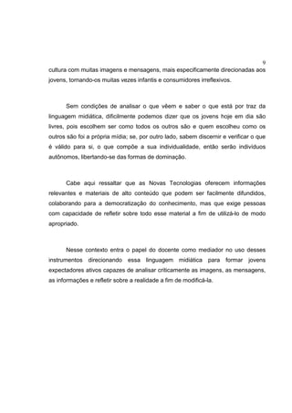 9
cultura com muitas imagens e mensagens, mais especificamente direcionadas aos
jovens, tornando-os muitas vezes infantis e consumidores irreflexivos.
Sem condições de analisar o que vêem e saber o que está por traz da
linguagem midiática, dificilmente podemos dizer que os jovens hoje em dia são
livres, pois escolhem ser como todos os outros são e quem escolheu como os
outros são foi a própria mídia; se, por outro lado, sabem discernir e verificar o que
é válido para si, o que compõe a sua individualidade, então serão indivíduos
autônomos, libertando-se das formas de dominação.
Cabe aqui ressaltar que as Novas Tecnologias oferecem informações
relevantes e materiais de alto conteúdo que podem ser facilmente difundidos,
colaborando para a democratização do conhecimento, mas que exige pessoas
com capacidade de refletir sobre todo esse material a fim de utilizá-lo de modo
apropriado.
Nesse contexto entra o papel do docente como mediador no uso desses
instrumentos direcionando essa linguagem midiática para formar jovens
expectadores ativos capazes de analisar criticamente as imagens, as mensagens,
as informações e refletir sobre a realidade a fim de modificá-la.
 