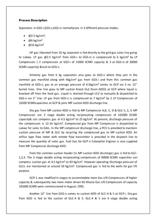 Process Description
Separators in GGS-I,GGS-II,GGS-III normallyruns in 3 different pressure modes:
 @2.5 kg/cm²,
 @6 kg/cm²
 @16 kg/cm²
HP gas liberated from 16 kg separator is fed directly to the grid gas sales line going
to Lakwa. LP gas @2.5 kg/cm² from GGS-I to GGS-III is compressed to 6 kg/cm² by LP
Compressors ( 2 compressors at GGS-I of 15000 SCMD capacity & 3 at GGS-III of 30000
SCMD capacity) &sent to GGS-II.
Similarly gas from 6 kg separators also goes to GGS-II where they join in the
common gas manifold along with 6kg/cm² gas from GGS-I and from this common gas
manifold at GGS-II, gas at an average pressure of 4.5kg/cm² comes to GCP via 2 no. 12’’
buried lines. One line goes to MP suction Knock Out Drum (KOD) at GCP where liquid is
knocked off from the feed gas. Liquid is drained through LCV or manually & dispatched to
GGS-II via 2’’ line. LP gas from GGS-II is compressed to 7 kg/cm² by 2 LP Compressors of
16500 SCMDcapacities at GCP & joins MP suction KOD discharge line.
Dry gas from MP suction KOD is fed to MP Compressor A,B, C, D & GLC-1, 2, 3. MP
Compressors are 2 stage double acting reciprocating compressors of 165000 SCMD
capacity& can compress gas at 4.5 kg/cm² to 25 kg/cm². At present, discharge pressure of
the compressors is 12-16 kg/cm². Compressed gas from MP Compressor is dispatched to
Lakwa for sales to GAIL. In the MP compressor discharge line, a PCV is provided to maintain
suction pressure of MP & GLC by recycling the compressed gas to MP suction KOD. An
orifice type flow meter with remote flow transmitter is provided in the dispatch line to
measure the quantity of sales gas. Fuel Gas for GCP-II Caterpillar Engines is also supplied
from MP Compressor discharge KOD.
From the common suction header (in MP suction KOD discharge) gas is fed to GLC-
1,2,3. The 3 stage double acting reciprocating compressors of 90000 SCMD capacities can
compress suction gas at 4.5 kg/cm² to 83 kg/cm². However operating discharge pressure of
GLCs are maintained at around 50 kg/cm². Compressed gas is fed to the wells for gas lift
purpose.
GCP-1 was modified in stages to accommodate more Gas Lift Compressors of higher
capacity & subsequently two more motor driven KG Khosla Gas Lift Compressors of capacity
105000 SCMD were commissioned in August, 1995.
Another 12’’ line from GGS-II comes to suction KOD of GLC-4 & 5 at GCP-I. Dry gas
from KOD is fed to the suction of GLC-4 & 5. GLC-4 & 5 are 4 stage double acting
 