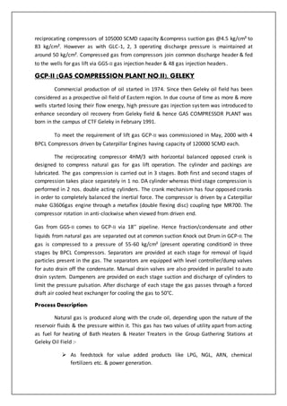 reciprocating compressors of 105000 SCMD capacity &compress suction gas @4.5 kg/cm² to
83 kg/cm². However as with GLC-1, 2, 3 operating discharge pressure is maintained at
around 50 kg/cm². Compressed gas from compressors join common discharge header & fed
to the wells for gas lift via GGS-II gas injection header & 48 gas injection headers.
GCP-II (GAS COMPRESSION PLANT NO.II), GELEKY
Commercial production of oil started in 1974. Since then Geleky oil field has been
considered as a prospective oil field of Eastern region. In due course of time as more & more
wells started losing their flow energy, high pressure gas injection system was introduced to
enhance secondary oil recovery from Geleky field & hence GAS COMPRESSOR PLANT was
born in the campus of CTF Geleky in February 1991.
To meet the requirement of lift gas GCP-II was commissioned in May, 2000 with 4
BPCL Compressors driven by Caterpillar Engines having capacity of 120000 SCMD each.
The reciprocating compressor 4HM/3 with horizontal balanced opposed crank is
designed to compress natural gas for gas lift operation. The cylinder and packings are
lubricated. The gas compression is carried out in 3 stages. Both first and second stages of
compression takes place separately in 1 no. DA cylinder whereas third stage compression is
performed in 2 nos. double acting cylinders. The crank mechanism has four opposed cranks
in order to completely balanced the inertial force. The compressor is driven by a Caterpillar
make G3606gas engine through a metaflex (double flexing disc) coupling type MR700. The
compressor rotation in anti-clockwise when viewed from driven end.
Gas from GGS-II comes to GCP-II via 18’’ pipeline. Hence fraction/condensate and other
liquids from natural gas are separated out at common suction Knock out Drum in GCP-II. The
gas is compressed to a pressure of 55-60 kg/cm² (present operating condition0 in three
stages by BPCL Compressors. Separators are provided at each stage for removal of liquid
particles present in the gas. The separators are equipped with level controller/dump valves
for auto drain off the condensate. Manual drain valves are also provided in parallel to auto
drain system. Dampeners are provided on each stage suction and discharge of cylinders to
limit the pressure pulsation. After discharge of each stage the gas passes through a forced
draft air cooled heat exchanger for cooling the gas to 50°C.
Process Description:
Natural gas is produced along with the crude oil, depending upon the nature of the
reservoir fluids & the pressure within it. This gas has two values of utility apart from acting
as fuel for heating of Bath Heaters & Heater Treaters in the Group Gathering Stations at
Geleky Oil Field :-
 As feedstock for value added products like LPG, NGL, ARN, chemical
fertilizers etc. & power generation.
 