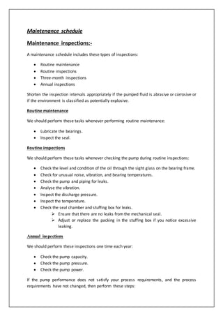 Maintenance schedule
Maintenance inspections:-
A maintenance schedule includes these types of inspections:
 Routine maintenance
 Routine inspections
 Three-month inspections
 Annual inspections
Shorten the inspection intervals appropriately if the pumped fluid is abrasive or corrosive or
if the environment is classified as potentially explosive.
Routine maintenance
We should perform these tasks whenever performing routine maintenance:
 Lubricate the bearings.
 Inspect the seal.
Routine inspections
We should perform these tasks whenever checking the pump during routine inspections:
 Check the level and condition of the oil through the sight glass on the bearing frame.
 Check for unusual noise, vibration, and bearing temperatures.
 Check the pump and piping for leaks.
 Analyse the vibration.
 Inspect the discharge pressure.
 Inspect the temperature.
 Check the seal chamber and stuffing box for leaks.
 Ensure that there are no leaks from the mechanical seal.
 Adjust or replace the packing in the stuffing box if you notice excessive
leaking.
Annual inspections
We should perform these inspections one time each year:
 Check the pump capacity.
 Check the pump pressure.
 Check the pump power.
If the pump performance does not satisfy your process requirements, and the process
requirements have not changed, then perform these steps:
 