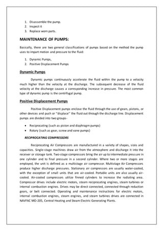 1. Disassemble the pump.
2. Inspect it
3. Replace worn parts.
MAINTENANCE OF PUMPS:
Basically, there are two general classifications of pumps based on the method the pump
uses to impart motion and pressure to the fluid:
1. Dynamic Pumps,
2. Positive Displacement Pumps
Dynamic Pumps
Dynamic pumps continuously accelerate the fluid within the pump to a velocity
much higher than the velocity at the discharge. The subsequent decrease of the fluid
velocity at the discharge causes a corresponding increase in pressure. The most common
type of dynamic pump is the centrifugal pump.
Positive Displacement Pumps
Positive Displacement pumps enclose the fluid through the use of gears, pistons, or
other devices and push or ‘’displace’’ the fluid out through the discharge line. Displacement
pumps are divided into two groups-
 Reciprocating (such as piston and diaphragm pumps)
 Rotary (such as gear, screw and vane pumps)
RECIPROCATING COMPRESSORS
Reciprocating Air Compressors are manufactured in a variety of shapes, sizes and
capacities. Single-stage machines draw air from the atmosphere and discharge it into the
receiver or storage tank. Two-stage compressors bring the air up to intermediate pressure in
one cylinder and to final pressure in a second cylinder. Where two or more stages are
employed, the unit is defined as a multistage air compressor. Multistage Air Compressors
produce higher discharge pressures. Stationary air compressors are usually water-cooled,
with the exception of small units that are air-cooled. Portable units are also usually air-
cooled. Air-cooled compressors utilize finned cylinders to increase the radiating area.
Compressor drives include electric motors, steam reciprocating engines, steam turbines or
internal combustion engines. Drives may be direct connected, connected through reduction
gears, or belt connected. Operating and maintenance instructions for electric motors,
internal combustion engines, steam engines, and steam turbines drives are connected in
NAVFAC MO-205, Central Heating and Steam Electric Generating Plants.
 