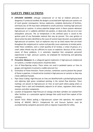 SAFETY PRECAUTIONS
 EXPLOSIVE HAZARDS: although compressed air at low or medium pressures is
dangerous if carelessly handled, the dangers associated with high-pressure systems are
of much greater consequence. Serious explosions, complete destruction of facilities,
and heavy loss of life have been attributed to unsafe practices involving high-pressure
compressed air systems. A serious potential danger exists in these systems whenever
high-pressure air is suddenly admitted into pockets, or dead ends, that are at or near
atmospheric pressure. The air temperature in the confined space is raised to the
ignition point of any flammable material that may be present. This auto ignition or
diesel action has been identified as the cause of several major disasters associated with
high-pressure air-systems. Such an explosion may set up shock waves that can travel
throughout the compressed air system and possibly cause explosions at remote points.
Under these conditions, even a small quantity of oil residue, a smear of grease, or a
small cotton thread may be sufficient to cause an explosion. Because of the serious
nature of these problems, it is extremely important that competent personnel
experienced in high- pressure systems, be employed for maintaining and operating
such equipment.
 Preventive Measures: As a safeguard against explosions in high-pressure compressed
air-systems, a number of precautions should be taken.
a. Use of Slow-Opening valves: These valves are used in pocketed spaces as lines to
gauges and regulators to prevent a sudden pressure rise.
b. Elimination of Flame Arrestors: Flame arrestors, sometimes used to prevent the spread
of flame in pipelines. It should not be installed in high-pressure air systems as they may
create additional hazards.
c. Pipe Colour Coding: High-Pressure air lines are identified with a painted light gray band
and adjoining light green arrowhead pointing in the normal flow direction. These
markings are placed on high-pressure air lines at each point where piping enters or
emerges from a wall and immediately adjacent to all valves, regulators check valves,
strainers and other components.
d. Location of Equipment: High Pressure air storage and dryer cylinders are isolated from
other facilities as a precaution against damage that could result from rupture of the
cylinders.
e. System Tests: Before putting a high-pressure system into operation, the required
testing of NAVFAC DM-3.5. Compressed Air and Vacuum Systems must be
accomplished by competent personnel with an engineer responsible for safety.
 