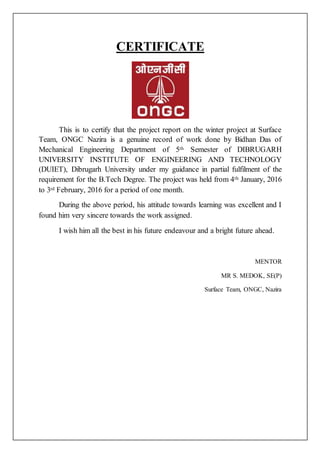 CERTIFICATE
This is to certify that the project report on the winter project at Surface
Team, ONGC Nazira is a genuine record of work done by Bidhan Das of
Mechanical Engineering Department of 5th Semester of DIBRUGARH
UNIVERSITY INSTITUTE OF ENGINEERING AND TECHNOLOGY
(DUIET), Dibrugarh University under my guidance in partial fulfilment of the
requirement for the B.Tech Degree. The project was held from 4th January, 2016
to 3rd February, 2016 for a period of one month.
During the above period, his attitude towards learning was excellent and I
found him very sincere towards the work assigned.
I wish him all the best in his future endeavour and a bright future ahead.
MENTOR
MR S. MEDOK, SE(P)
Surface Team, ONGC, Nazira
 