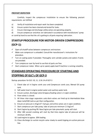 PRESTART INSPECTION
Carefully inspect the compressor installation to ensure the following prestart
requirements are fulfilled
a) Verify all installation and repair work has been completed.
b) Ensure system has been cleaned and tested for leaks.
c) Ensure interstage and discharge safety valves are operating properly.
d) Ensure compressor and drive are lubricated in accordance with manufactures’ pump
or crank by hand to see that the oil is getting to all parts requiring lubrication.
STARTUP PROCEDURE FOR MOTOR-DRIVEN COMPRESSORS
(GCP-1):
 Open all shutoff valves between compressor and receiver.
 Make sure compressor is unloaded. Consult the manufacturer’s instructions for
procedure.
 Turn on cooling water if provided. Thoroughly vent cylinder jackets and coolers if vents
are provided.
 Turn compressor over by hand to see that all parts are free.
 Start compressor motor. When up to speed, apply load if machine is running smoothly.
STANDARD OPERATING PROCEDUREOF STARTING AND
STOPPING Of GLC’s OF GCP-3
Startup procedure for GLC-10, 11, 12 & 14 of GCP-3
1. Check lube oil in Engine crank case and Compressor crank case, Menzel Oil pump
tank.
2. Soft water level in engine jacket water and auxiliary water tank.
3. Ensure suction, discharge valve & bypass/loading valve is in open condition.
4. Flare valves is closed.
5. All three inter-stage separators auto drain valves are lined up to intermediate blow
down tank/CBD tank as per their configuration.
6. Ensure air pressure is 8 kg/cm². Fuel gas and airline valves are in open condition.
7. Start compressor pre lube pump, lube oil pressure minimum 2.5 kg/cm².
8. Start Engine by pushing PB. Now Engine pre lube pneumatic pump will start.
9. After 180 second cranking will start by that time engine lube oil pressure will be
minimum 20 KPa.
10. Load engine to approx. 20% loading.
11. Close discharge to suction recycle valve slowly to avoid tripping on suction pressure
low.
 