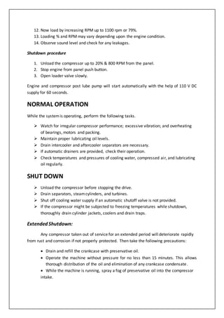 12. Now load by increasing RPM up to 1100 rpm or 79%.
13. Loading % and RPM may vary depending upon the engine condition.
14. Observe sound level and check for any leakages.
Shutdown procedure
1. Unload the compressor up to 20% & 800 RPM from the panel.
2. Stop engine from panel push button.
3. Open loader valve slowly.
Engine and compressor post lube pump will start automatically with the help of 110 V DC
supply for 60 seconds.
NORMAL OPERATION
While the systemis operating, perform the following tasks.
 Watch for irregular compressor performance; excessive vibration; and overheating
of bearings, motors and packing.
 Maintain proper lubricating oil levels.
 Drain intercooler and aftercooler separators are necessary.
 If automatic drainers are provided, check their operation.
 Check temperatures and pressures of cooling water, compressed air, and lubricating
oil regularly.
SHUT DOWN
 Unload the compressor before stopping the drive.
 Drain separators, steamcylinders, and turbines.
 Shut off cooling water supply if an automatic shutoff valve is not provided.
 If the compressor might be subjected to freezing temperatures while shutdown,
thoroughly drain cylinder jackets, coolers and drain traps.
Extended Shutdown:
Any compressor taken out of service for an extended period will deteriorate rapidly
from rust and corrosion if not properly protected. Then take the following precautions:
 Drain and refill the crankcase with preservative oil.
 Operate the machine without pressure for no less than 15 minutes. This allows
thorough distribution of the oil and elimination of any crankcase condensate.
 While the machine is running, spray a fog of preservative oil into the compressor
intake.
 