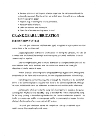  Remove piston rod packing and oil wiper rings from the rod or corrosion of the
piston rod may result. Coat the piston rod and oil wiper rings with grease and wrap
them in waterproof paper.
 Tape or plug all openings to keep out moisture.
 Relieve V-Belts of tension.
 Drain the receiver and aftercooler.
 Drain the aftercooler cooling water, if used.
CRANKGEAR LUBRICATION
LUBRICATION SYSTEM
The crank gear lubrication oil (force feed type), is supplied by a gear pump installed
on the shield at the nondrive end.
A special projection on the drive shaft is there for driving the lubricator. The lube oil
is sucked from the frame sump through a strainer by the gear pump and forced to the oil
cooler through a pipeline.
After leaving the cooler, the oil returns to the self-cleaning filter then it reaches the
oil distribution block. Oil is delivered from the distribution block to the crank gear
lubrication points by means of pipes.
Portion of excess oil leaving cooler is bypassed through bypass valve. Through the
drilled holes on the frame and on the shield, the lube oil passes to the two main bearings.
From the pump and main bearing, the oil through the line drilled in the crankshaft
arrives to the connecting rod bearing and from there to the connecting rod bush. Through
the holes drilled in crosshead pin and the oil reaches the crosshead shoes for lubrication.
A check valve which prevents the pump from loosingprime is placed on the pump
suction pump. Any how a hole closed by a plug is drilled on the suction line near the pump
for the pump priming. If due to leaking check valve, the suction line becomes emptied. The
line for pressure gauge and for pressure gauge and for pressure switch is tapped from the
oil circuit. Setting value of pressure switch is 1.5 kg/cm².
The crank gear lubrication before the compressor start-up can be done by an
electric motor driven auxiliary lube oil pump.
 