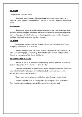 OIL PUMP
One gear pump circulates the oil.
The oil gear pump is designed for a capacity greater than is usually necessary;
therefore a hand adjusted safety valve with a set point of 6 kg/cm² ( 86psig) is built into the
pump.
Maintenance:-
The oil pump should be completely overhauled during the general overhaul of the
machine. After detaching the pump from the crank case dismount the various components.
Mark each component including the gear so that they can be reassembled in the correct
positions. Wash each component and check carefully.
OIL FILTER
After being cooled the oil passes through the filter. The filtering cartridges are of
wire gauge with opening of 35 to 40 mm.
The case is made of steel; the filter is installed separately on the foundation. The
filter is self-cleaning type. Just by turning the handle the filter element can be cleaned.
There is no interruption of the flow of the lube oil.
OIL CHECKING AND CHANGING
The lube oil should be frequently checked during machine operation to make sure
that impurities or dirt do not alter the oil characteristics.
Take special note of the oil appearance; turbidity indicates water leaks. Such water
leaks will almost certainly be found in the oil cooler. Such water leaks must be cured
without delay and the dirty oil replaced.
The pressure and temperature must be kept within limits previously stated.
After the first 1000 hours of running under load change the crank gear lube oil.
Then the oil change must be done every 4000 hours of running under load.
 