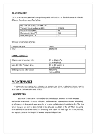 OIL SPECIFICATION
EPC is in no case responsible for any damage which should occur due to the use of lube oils
different from those specified below.
Oil need for complete change:
Compressor type Qty Lt.
4HM 130 to 160
LUBRICATION DATA
Oil pressure to bearings Inlet 2.5 to 3 kg/cm² g
(35 to 42 psig.)
Max. Oil filter Pressure drop 0.6 to 0.8 kg/cm² g
(8 to 12 psig.)
Oil temperature after cooler 40 to 50°C
(105 to 120 F)
MAINTENANCE
‘’ DO NOT USE GASOLINE, KEROSENE, OR OTHER LOW FLASHPOINT SOLVENTS.
A SERIOUS EXPLOSION MAY RESULT’’
1.LUBRICATION
Establish a lubrication schedule for air compressors. Normal oil levels must be
maintained at all times. Use only lubricants recommended by the manufacturer. Frequency
of oil changes is dependent upon severity of service and atmospheric dust and dirt. The time
for oil changes can best be determined by the physical condition of the oil. When changing
oil. Clean the inside of the crankcase by wiping with clean, lint-free rags. If it is not possible,
use a good grade of flushing oil to remove any settled particles.
OIL TYPE IOC SERVO SYSTEM 220
Viscosity (Centi stokes) at 40°C 220-230
Viscosity index (Min.) 90
Flash point ( Min.) °C 230
Pour point (Max.) °C -3
 