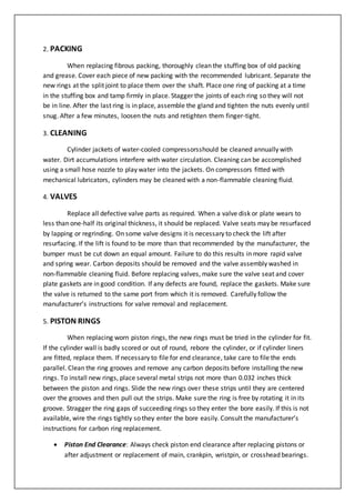 2. PACKING
When replacing fibrous packing, thoroughly clean the stuffing box of old packing
and grease. Cover each piece of new packing with the recommended lubricant. Separate the
new rings at the split joint to place them over the shaft. Place one ring of packing at a time
in the stuffing box and tamp firmly in place. Stagger the joints of each ring so they will not
be in line. After the last ring is in place, assemble the gland and tighten the nuts evenly until
snug. After a few minutes, loosen the nuts and retighten them finger-tight.
3. CLEANING
Cylinder jackets of water-cooled compressorsshould be cleaned annually with
water. Dirt accumulations interfere with water circulation. Cleaning can be accomplished
using a small hose nozzle to play water into the jackets. On compressors fitted with
mechanical lubricators, cylinders may be cleaned with a non-flammable cleaning fluid.
4. VALVES
Replace all defective valve parts as required. When a valve disk or plate wears to
less than one-half its original thickness, it should be replaced. Valve seats may be resurfaced
by lapping or regrinding. On some valve designs it is necessary to check the lift after
resurfacing. If the lift is found to be more than that recommended by the manufacturer, the
bumper must be cut down an equal amount. Failure to do this results in more rapid valve
and spring wear. Carbon deposits should be removed and the valve assembly washed in
non-flammable cleaning fluid. Before replacing valves, make sure the valve seat and cover
plate gaskets are in good condition. If any defects are found, replace the gaskets. Make sure
the valve is returned to the same port from which it is removed. Carefully follow the
manufacturer’s instructions for valve removal and replacement.
5. PISTON RINGS
When replacing worn piston rings, the new rings must be tried in the cylinder for fit.
If the cylinder wall is badly scored or out of round, rebore the cylinder, or if cylinder liners
are fitted, replace them. If necessary to file for end clearance, take care to file the ends
parallel. Clean the ring grooves and remove any carbon deposits before installing the new
rings. To install new rings, place several metal strips not more than 0.032 inches thick
between the piston and rings. Slide the new rings over these strips until they are centered
over the grooves and then pull out the strips. Make sure the ring is free by rotating it in its
groove. Stragger the ring gaps of succeeding rings so they enter the bore easily. If this is not
available, wire the rings tightly so they enter the bore easily. Consult the manufacturer’s
instructions for carbon ring replacement.
 Piston End Clearance: Always check piston end clearance after replacing pistons or
after adjustment or replacement of main, crankpin, wristpin, or crosshead bearings.
 