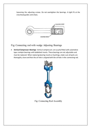 loosening the adjusting screws. Do not overtighten the bearings. A tight fit at the
crosshead guides and shoes.
Fig; Connecting rod with wedge Adjusting Bearings
 Vertical Compressor Bearings: Vertical compressors are usually fitted with automotive
type crankpin bearings with babbitted inserts. These bearings are not adjustable and
must be replaced. When replacing bearing inserts or bushings, make sure all parts are
thoroughly clean and that the oil hole is aligned with the oil hole in the connecting rod.
Fig: Connecting Rod Assembly
 