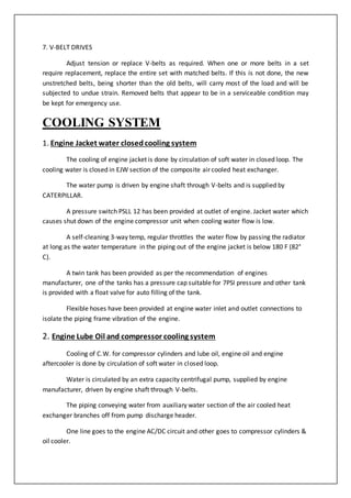 7. V-BELT DRIVES
Adjust tension or replace V-belts as required. When one or more belts in a set
require replacement, replace the entire set with matched belts. If this is not done, the new
unstretched belts, being shorter than the old belts, will carry most of the load and will be
subjected to undue strain. Removed belts that appear to be in a serviceable condition may
be kept for emergency use.
COOLING SYSTEM
1. Engine Jacket water closedcooling system
The cooling of engine jacket is done by circulation of soft water in closed loop. The
cooling water is closed in EJW section of the composite air cooled heat exchanger.
The water pump is driven by engine shaft through V-belts and is supplied by
CATERPILLAR.
A pressure switch PSLL 12 has been provided at outlet of engine. Jacket water which
causes shut down of the engine compressor unit when cooling water flow is low.
A self-cleaning 3-way temp, regular throttles the water flow by passing the radiator
at long as the water temperature in the piping out of the engine jacket is below 180 F (82°
C).
A twin tank has been provided as per the recommendation of engines
manufacturer, one of the tanks has a pressure cap suitable for 7PSI pressure and other tank
is provided with a float valve for auto filling of the tank.
Flexible hoses have been provided at engine water inlet and outlet connections to
isolate the piping frame vibration of the engine.
2. Engine Lube Oil and compressor cooling system
Cooling of C.W. for compressor cylinders and lube oil, engine oil and engine
aftercooler is done by circulation of soft water in closed loop.
Water is circulated by an extra capacity centrifugal pump, supplied by engine
manufacturer, driven by engine shaft through V-belts.
The piping conveying water from auxiliary water section of the air cooled heat
exchanger branches off from pump discharge header.
One line goes to the engine AC/DC circuit and other goes to compressor cylinders &
oil cooler.
 