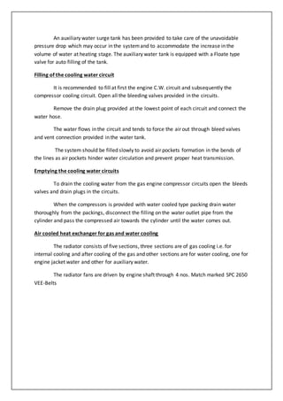 An auxiliary water surge tank has been provided to take care of the unavoidable
pressure drop which may occur in the systemand to accommodate the increase in the
volume of water at heating stage. The auxiliary water tank is equipped with a Floate type
valve for auto filling of the tank.
Filling of the cooling water circuit
It is recommended to fill at first the engine C.W. circuit and subsequently the
compressor cooling circuit. Open all the bleeding valves provided in the circuits.
Remove the drain plug provided at the lowest point of each circuit and connect the
water hose.
The water flows in the circuit and tends to force the air out through bleed valves
and vent connection provided in the water tank.
The system should be filled slowly to avoid air pockets formation in the bends of
the lines as air pockets hinder water circulation and prevent proper heat transmission.
Emptying the cooling water circuits
To drain the cooling water from the gas engine compressor circuits open the bleeds
valves and drain plugs in the circuits.
When the compressors is provided with water cooled type packing drain water
thoroughly from the packings, disconnect the filling on the water outlet pipe from the
cylinder and pass the compressed air towards the cylinder until the water comes out.
Air cooled heat exchanger for gas and water cooling
The radiator consists of five sections, three sections are of gas cooling i.e. for
internal cooling and after cooling of the gas and other sections are for water cooling, one for
engine jacket water and other for auxiliary water.
The radiator fans are driven by engine shaft through 4 nos. Match marked SPC 2650
VEE-Belts
 