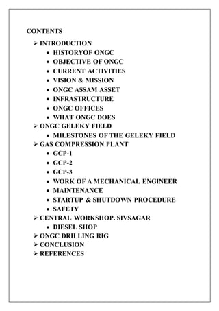 CONTENTS
 INTRODUCTION
 HISTORYOF ONGC
 OBJECTIVE OF ONGC
 CURRENT ACTIVITIES
 VISION & MISSION
 ONGC ASSAM ASSET
 INFRASTRUCTURE
 ONGC OFFICES
 WHAT ONGC DOES
 ONGC GELEKY FIELD
 MILESTONES OF THE GELEKY FIELD
 GAS COMPRESSION PLANT
 GCP-1
 GCP-2
 GCP-3
 WORK OF A MECHANICAL ENGINEER
 MAINTENANCE
 STARTUP & SHUTDOWN PROCEDURE
 SAFETY
 CENTRAL WORKSHOP. SIVSAGAR
 DIESEL SHOP
 ONGC DRILLING RIG
 CONCLUSION
 REFERENCES
 