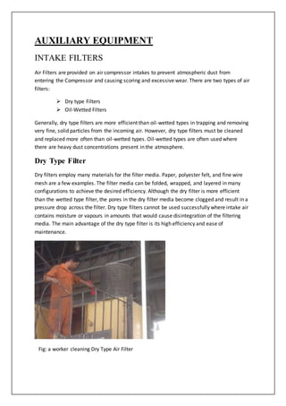 AUXILIARY EQUIPMENT
INTAKE FILTERS
Air Filters are provided on air compressor intakes to prevent atmospheric dust from
entering the Compressor and causing scoring and excessive wear. There are two types of air
filters:
 Dry type Filters
 Oil-Wetted Filters
Generally, dry type filters are more efficient than oil-wetted types in trapping and removing
very fine, solid particles from the incoming air. However, dry type filters must be cleaned
and replaced more often than oil-wetted types. Oil-wetted types are often used where
there are heavy dust concentrations present in the atmosphere.
Dry Type Filter
Dry filters employ many materials for the filter media. Paper, polyester felt, and fine wire
mesh are a few examples. The filter media can be folded, wrapped, and layered in many
configurations to achieve the desired efficiency. Although the dry filter is more efficient
than the wetted type filter, the pores in the dry filter media become clogged and result in a
pressure drop across the filter. Dry type filters cannot be used successfully where intake air
contains moisture or vapours in amounts that would cause disintegration of the filtering
media. The main advantage of the dry type filter is its high efficiency and ease of
maintenance.
Fig: a worker cleaning Dry Type Air Filter
 