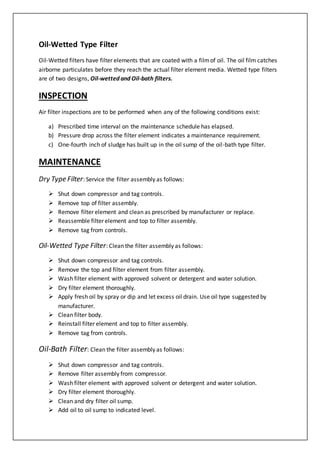 Oil-Wetted Type Filter
Oil-Wetted filters have filter elements that are coated with a filmof oil. The oil film catches
airborne particulates before they reach the actual filter element media. Wetted type filters
are of two designs, Oil-wetted and Oil-bath filters.
INSPECTION
Air filter inspections are to be performed when any of the following conditions exist:
a) Prescribed time interval on the maintenance schedule has elapsed.
b) Pressure drop across the filter element indicates a maintenance requirement.
c) One-fourth inch of sludge has built up in the oil sump of the oil-bath type filter.
MAINTENANCE
Dry Type Filter: Service the filter assembly as follows:
 Shut down compressor and tag controls.
 Remove top of filter assembly.
 Remove filter element and clean as prescribed by manufacturer or replace.
 Reassemble filter element and top to filter assembly.
 Remove tag from controls.
Oil-Wetted Type Filter: Clean the filter assembly as follows:
 Shut down compressor and tag controls.
 Remove the top and filter element from filter assembly.
 Wash filter element with approved solvent or detergent and water solution.
 Dry filter element thoroughly.
 Apply fresh oil by spray or dip and let excess oil drain. Use oil type suggested by
manufacturer.
 Clean filter body.
 Reinstall filter element and top to filter assembly.
 Remove tag from controls.
Oil-Bath Filter: Clean the filter assembly as follows:
 Shut down compressor and tag controls.
 Remove filter assembly from compressor.
 Wash filter element with approved solvent or detergent and water solution.
 Dry filter element thoroughly.
 Clean and dry filter oil sump.
 Add oil to oil sump to indicated level.
 