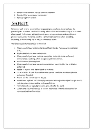  Reinstall filter element and top on filter assembly.
 Reinstall filter assembly on compressor.
 Remove tag from controls.
SAFETY
Whenever work is to be accomplished on gas compressor plants, there is always the
possibility of a hazardous situation occurring, which could result in serious injury to or death
of personnel. Performance without injury is a sign of conscientious workmanship and
planned supervision. Therefore, safety is a primary consideration when operating,
inspecting, or maintaining any of the gas compressor plants.
The following safety rules should be followed:
 All personnel should be trained and qualified in Cardio-Pulmonary Resuscitation
(CPR).
 All personnel should wear safety shoes.
 All personnel should wear clothing appropriate to the job being performed.
Eliminate loose clothing, which can get caught in machinery.
 Wear hardhats when required.
 All personnel should wear eye and ear protection prescribed for the task being
performed.
 Report all injuries even if they seem to be minor.
 DO NOT WORK ALONE. At least one other person should be on hand to provide
assistance, if needed.
 Always use the correct tool for the job.
 Prevent skin ruptures and sensory injuries when working with compressed gas. Close
isolation valves before working on lines or fittings.
 Follow lockout and tagout procedures prescribedfor the plant.
 Current and accurate drawings of various mechanical systems are essential for
operational safety of the plant.
 