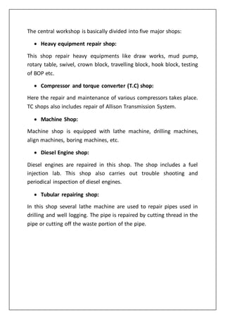 The central workshop is basically divided into five major shops:
 Heavy equipment repair shop:
This shop repair heavy equipments like draw works, mud pump,
rotary table, swivel, crown block, travelling block, hook block, testing
of BOP etc.
 Compressor and torque converter (T.C) shop:
Here the repair and maintenance of various compressors takes place.
TC shops also includes repair of Allison Transmission System.
 Machine Shop:
Machine shop is equipped with lathe machine, drilling machines,
align machines, boring machines, etc.
 Diesel Engine shop:
Diesel engines are repaired in this shop. The shop includes a fuel
injection lab. This shop also carries out trouble shooting and
periodical inspection of diesel engines.
 Tubular repairing shop:
In this shop several lathe machine are used to repair pipes used in
drilling and well logging. The pipe is repaired by cutting thread in the
pipe or cutting off the waste portion of the pipe.
 