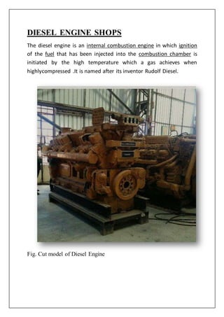 DIESEL ENGINE SHOPS
The diesel engine is an internal combustion engine in which ignition
of the fuel that has been injected into the combustion chamber is
initiated by the high temperature which a gas achieves when
highlycompressed .It is named after its inventor Rudolf Diesel.
Fig. Cut model of Diesel Engine
 