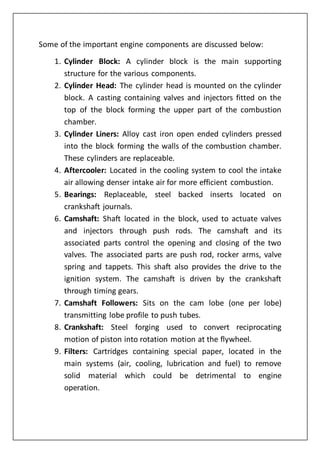 Some of the important engine components are discussed below:
1. Cylinder Block: A cylinder block is the main supporting
structure for the various components.
2. Cylinder Head: The cylinder head is mounted on the cylinder
block. A casting containing valves and injectors fitted on the
top of the block forming the upper part of the combustion
chamber.
3. Cylinder Liners: Alloy cast iron open ended cylinders pressed
into the block forming the walls of the combustion chamber.
These cylinders are replaceable.
4. Aftercooler: Located in the cooling system to cool the intake
air allowing denser intake air for more efficient combustion.
5. Bearings: Replaceable, steel backed inserts located on
crankshaft journals.
6. Camshaft: Shaft located in the block, used to actuate valves
and injectors through push rods. The camshaft and its
associated parts control the opening and closing of the two
valves. The associated parts are push rod, rocker arms, valve
spring and tappets. This shaft also provides the drive to the
ignition system. The camshaft is driven by the crankshaft
through timing gears.
7. Camshaft Followers: Sits on the cam lobe (one per lobe)
transmitting lobe profile to push tubes.
8. Crankshaft: Steel forging used to convert reciprocating
motion of piston into rotation motion at the flywheel.
9. Filters: Cartridges containing special paper, located in the
main systems (air, cooling, lubrication and fuel) to remove
solid material which could be detrimental to engine
operation.
 