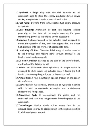 10.Flywheel: A large alloy cast iron disc attached to the
crankshaft used to store the energy produced during power
stroke, also provides a main power take off point.
11.Fuel Pump: Drawing from tank, supplies fuel at low pressure
to injectors.
12.Gear Housing: Aluminium or cast iron housing located
generally, at the front of the engine covering the gears
transmitting power to the engine driven accessories.
13.Injector: A device located in the cylinder head, designed to
meter the quantity of fuel, and then supply that fuel under
high pressure into the cylinder at appropriate time.
14.Lubricating Oil Pan: Circulates lubricating oil under pressure
to the bearings and moving parts through drillings in the
blocks, heads and crankshaft.
15.Oil Pan: Container attached to the base of the cylinder block,
used to hold the lubricating oil.
16.Piston: An aluminium alloy cylindrical in shape which is
designed to slide inside the cylinder liner. It forms the first
link in transmitting the gas forces to the output shaft.
17.Piston Ring: A ring mounted in special grooves in the piston
circumference.
18.Starter Motor: An electrical, pneumatic or hydraulic machine
which is used to accelerate an engine from a stationary
situation to a firing speed.
19.Connecting Rods: It interconnects the piston and the
crankshaft and transmits the gas forces from the piston to the
crankshaft.
20.Turbocharger: Device which utilizes waste heat in the
exhaust gases to provide additional air to the engine resulting
in additional power output.
 