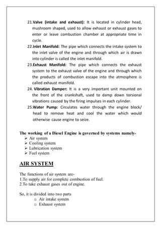 21.Valve (intake and exhaust): It is located in cylinder head,
mushroom shaped, used to allow exhaust or exhaust gases to
enter or leave combustion chamber at appropriate time in
cycle.
22.Inlet Manifold: The pipe which connects the intake system to
the inlet valve of the engine and through which air is drawn
into cylinder is called the inlet manifold.
23.Exhaust Manifold: The pipe which connects the exhaust
system to the exhaust valve of the engine and through which
the products of combustion escape into the atmosphere is
called exhaust manifold.
24. Vibration Damper: It is a very important unit mounted on
the front of the crankshaft, used to damp down torsional
vibrations caused by the firing impulses in each cylinder.
25.Water Pump: Circulates water through the engine block/
head to remove heat and cool the water which would
otherwise cause engine to seize.
The working of a Diesel Engine is governed by systems namely-
 Air system
 Cooling system
 Lubrication system
 Fuel system
AIR SYSTEM
The functions of air system are-
1.To supply air for complete combustion of fuel.
2.To take exhaust gases out of engine.
So, it is divided into two parts
o Air intake system
o Exhaust system
 