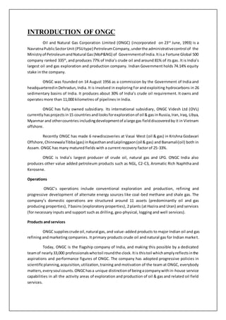 INTRODUCTION OF ONGC
Oil and Natural Gas Corporation Limited (ONGC) (incorporated on 23rd
June, 1993) is a
NavratnaPublicSectorUnit (PSUtype) PetroleumCompany,underthe administrativecontrol of the
Ministryof PetroleumandNatural Gas(MoP&NG) of Governmentof India.Itisa Fortune Global 500
company ranked 335th
, and produces 77% of India’s crude oil and around 81% of its gas. It is India’s
largest oil and gas exploration and production company. Indian Government holds 74.14% equity
stake in the company.
ONGC was founded on 14 August 1956 as a commission by the Government of India and
headquarteredinDehradun,India. It is involved in exploring for and exploiting hydrocarbons in 26
sedimentary basins of India. It produces about 30% of India’s crude oil requirement. It owns and
operates more than 11,000 kilometres of pipelines in India.
ONGC has fully owned subsidiary. Its international subsidiary, ONGC Videsh Ltd (OVL)
currently hasprojects in15 countries andlooksforexplorationof oil & gas inRussia,Iran,Iraq, Libya,
Myanmar and othercountries includingdevelopmentof alarge gas fielddiscoveredby it in Vietnam
offshore.
Recently ONGC has made 6 newdiscoveries at Vasai West (oil & gas) in Krishna Godavari
Offshore,ChinnewalaTibba(gas) inRajasthanandLaiplinggaon(oil & gas) and Banamali(oil) both in
Assam. ONGC has many matured fields with a current recovery factor of 25-33%.
ONGC is India’s largest producer of crude oil, natural gas and LPG. ONGC India also
produces other value added petroleum products such as NGL, C2-C3, Aromatic Rich Naphtha and
Kerosene.
Operations
ONGC’s operations include conventional exploration and production, refining and
progressive development of alternate energy sources like coal-bed methane and shale gas. The
company’s domestic operations are structured around 11 assets (predominantly oil and gas
producing properties), 7 basins (exploratory properties), 2 plants (at Hazira and Uran) and services
(for necessary inputs and support such as drilling, geo-physical, logging and well services).
Products and services
ONGC suppliescrude oil,natural gas, and value-added products to major Indian oil and gas
refining and marketing companies. It primary products crude oil and natural gas for Indian market.
Today, ONGC is the flagship company of India, and making this possible by a dedicated
teamof nearly33,000 professionalswhotoil roundthe clock.Itis thistoil whichamplyreflectsinthe
aspirations and performance figures of ONGC. The company has adopted progressive policies in
scientificplanning,acquisition,utilization,training and motivation of the team at ONGC, everybody
matters,everysoul counts.ONGChasa unique distinctionof beingacompanywithin-house service
capabilities in all the activity areas of exploration and production of oil & gas and related oil field
services.
 