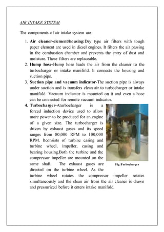 AIR INTAKE SYSTEM
The components of air intake system are-
1. Air cleaner-element/housing:Dry type air filters with tough
paper element are used in diesel engines. It filters the air passing
in the combustion chamber and prevents the entry of dust and
moisture. These filters are replaceable.
2. Hump hose-Hump hose leads the air from the cleaner to the
turbocharger or intake manifold. It connects the housing and
suction pipe.
3. Suction pipe and vacuum indicator-The suction pipe is always
under suction and is transfers clean air to turbocharger or intake
manifold. Vacuum indicator is mounted on it and even a hose
can be connected for remote vacuum indicator.
4. Turbocharger-Aturbocharger is a
forced induction device used to allow
more power to be produced for an engine
of a given size. The turbocharger is
driven by exhaust gases and its speed
ranges from 80,000 RPM to 100,000
RPM. Itconsists of turbine casing and
turbine wheel, impeller, casing and
bearing housing.Both the turbine and the
compressor impeller are mounted on the
same shaft. The exhaust gases are
directed on the turbine wheel. As the
turbine wheel rotates the compressor impeller rotates
simultaneously and the clean air from the air cleaner is drawn
and pressurized before it enters intake manifold.
Fig:Turbocharger
 