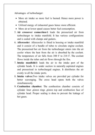 Advantages of turbocharger:
 More air intake so more fuel is burned. Hence more power is
obtained.
 Utilized energy of exhausted gases hence more efficient.
 More air at lower speed causes better fuel consumption.
5. Air crossover connection-It leads the pressurized air from
turbocharger to intake manifold. It has various configurations
and is sealed with clamps and gaskets.
6. Aftercooler: Aftercooler is fitted in housing or intake manifold
and it consist of a bundle of tubes to circulate engine coolant.
The pressurized hot air from the turbocharger enters into the air
cooler where the heat from the air is absorbed by the coolant.
The temperature of air falls from 300 F to 218 F. The coolant
flows inside the tubes and air flows through the fins.
7. Intake manifold:It leads the air to the intake port of the
cylinder heads. It is under suction in naturally aspirated engines
and pressurized in turbocharged engines. It distributes the air
evenly to all the intake ports.
8. Intake valves:Two intake valves are provided per cylinder for
better scavenging. The cross head opens both the valves
simultaneously.
9. Combustion chamber: The combustion chamber consists of
cylinder liner ,piston rings ,piston top and combustion face of
cylinder head. Proper sealing is done to prevent the leakage of
hot gases.
 