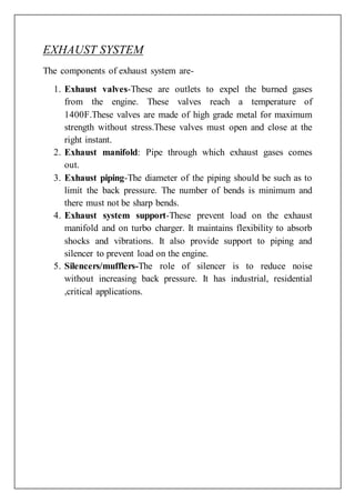 EXHAUST SYSTEM
The components of exhaust system are-
1. Exhaust valves-These are outlets to expel the burned gases
from the engine. These valves reach a temperature of
1400F.These valves are made of high grade metal for maximum
strength without stress.These valves must open and close at the
right instant.
2. Exhaust manifold: Pipe through which exhaust gases comes
out.
3. Exhaust piping-The diameter of the piping should be such as to
limit the back pressure. The number of bends is minimum and
there must not be sharp bends.
4. Exhaust system support-These prevent load on the exhaust
manifold and on turbo charger. It maintains flexibility to absorb
shocks and vibrations. It also provide support to piping and
silencer to prevent load on the engine.
5. Silencers/mufflers-The role of silencer is to reduce noise
without increasing back pressure. It has industrial, residential
,critical applications.
 
