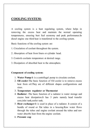 COOLING SYSTEM:
A cooling system is a heat regulating system, where helps in
removing the excess heat and maintain the normal operating
temperatures, ensuring best fuel economy and peak performance.In
diesel engine one third heat is transferred to the cooling system.
Basic functions of the cooling system are
1. Circulation of coolant throughout the system.
2. Absorption of heat from liners or cylinder head.
3. Controls coolants temperature at desired range.
3. Dissipation of absorbed heat to the atmosphere.
Component of cooling system:
1. Water Pump-It is a centrifugal pump to circulate coolant.
2. Oil cooler-The basic function of Oil cooler is to remove excess
heat from oil.They are of different shapes configurations and
sizes.
3. Temperature regulator or Thermostat
4. Radiator -The basic function of a radiator is water storage and
excess heat dissipation.It has 3 parts namely head transfer
core,inlet tank,outlet tank.
5. Heat exchanger-It is used in place of a radiator. It consist of a
bundle of round or flat tubes in a housing.Raw water flows
through the tubes and engine coolant around the tubes and raw
water absorbs heat from the engine coolant.
6. Pressure cap
 