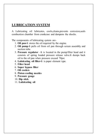 LUBRICATION SYSTEM
A Lubricating oil lubricates, cools,cleans,prevents corrosion,seals
combustion chamber from crankcase and dampens the shocks.
The components of lubricating system are-
1. Oil pan-It stores the oil required by the engine.
2. Oil pump-It pulls oil from oil pan through screen assembly and
suction tube.
3. Pressure regulator –It is located in the pump/filter head and it
consists of spring loaded pressure release valve.It dumps back
oil to the oil pan when pressure exceed 70psi.
4. Lubricating oil filter-It is paper element type.
5. Filter head
6. Super bypass filter
7. Oil coolers
8. Piston cooling nozzles
9. Pressure gauge
10. Dip stick
11. Lubricating oil
 