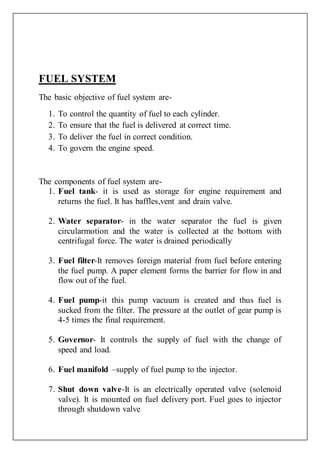 FUEL SYSTEM
The basic objective of fuel system are-
1. To control the quantity of fuel to each cylinder.
2. To ensure that the fuel is delivered at correct time.
3. To deliver the fuel in correct condition.
4. To govern the engine speed.
The components of fuel system are-
1. Fuel tank- it is used as storage for engine requirement and
returns the fuel. It has baffles,vent and drain valve.
2. Water separator- in the water separator the fuel is given
circularmotion and the water is collected at the bottom with
centrifugal force. The water is drained periodically
3. Fuel filter-It removes foreign material from fuel before entering
the fuel pump. A paper element forms the barrier for flow in and
flow out of the fuel.
4. Fuel pump-it this pump vacuum is created and thus fuel is
sucked from the filter. The pressure at the outlet of gear pump is
4-5 times the final requirement.
5. Governor- It controls the supply of fuel with the change of
speed and load.
6. Fuel manifold –supply of fuel pump to the injector.
7. Shut down valve-It is an electrically operated valve (solenoid
valve). It is mounted on fuel delivery port. Fuel goes to injector
through shutdown valve
 