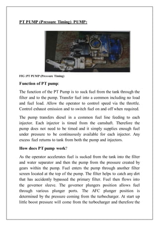 PT PUMP (Pressure Timing) PUMP:
FIG :PT PUMP (Pressure Timing)
Function of PT pump:
The function of the PT Pump is to suck fuel from the tank through the
filter and to the pump. Transfer fuel into a common including no load
and fuel load. Allow the operator to control speed via the throttle.
Control exhaust emission and to switch fuel on and off when required.
The pump transfers diesel in a common fuel line feeding to each
injector. Each injector is timed from the camshaft. Therefore the
pump does not need to be timed and it simply supplies enough fuel
under pressure to be continuously available for each injector. Any
excess fuel returns to tank from both the pump and injectors.
How does PT pump work?
As the operator accelerates fuel is sucked from the tank into the filter
and water separator and then the pump from the pressure created by
gears within the pump. Fuel enters the pump through another filter
screen located at the top of the pump. The filter helps to catch any dirt
that has accidently bypassed the primary filter. Fuel then flows into
the governor sleeve. The governor plungers position allows fuel
through various plunger ports. The AFC plunger position is
determined by the pressure coming from the turbocharger. At start up
little boost pressure will come from the turbocharger and therefore the
 